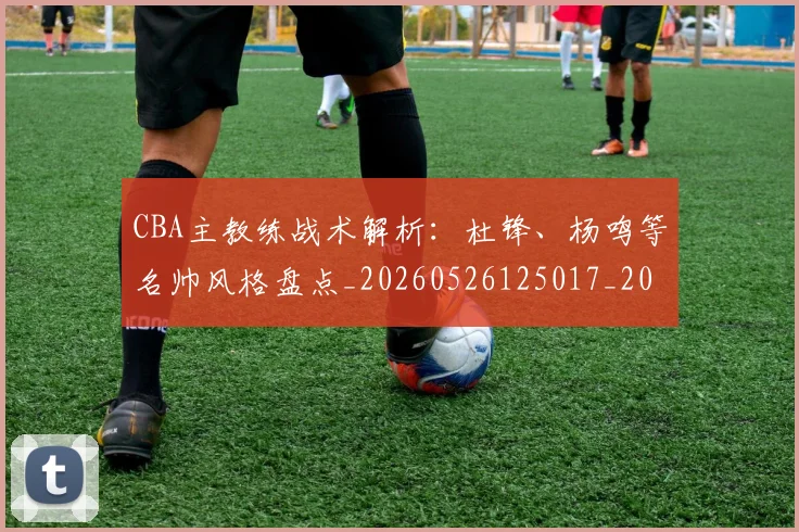 CBA主教练战术解析：杜锋、杨鸣等名帅风格盘点_20260526125017_20260712043426