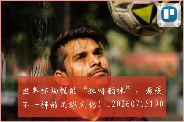 世界杯场馆的“独特韵味”，感受不一样的足球文化！_20260715190439