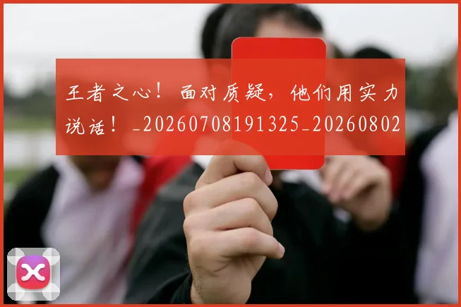 王者之心！面对质疑，他们用实力说话！_20260708191325_20260802160032