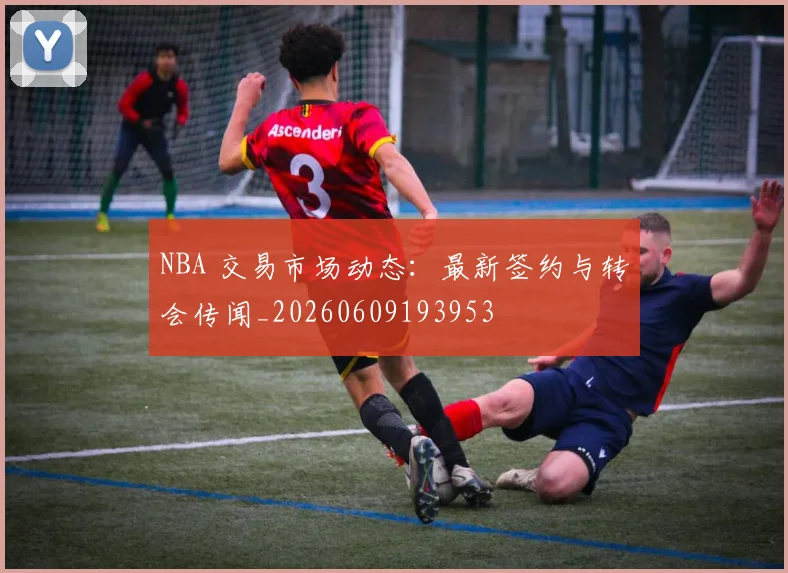 NBA 交易市场动态:最新签约与转会传闻_20260609193953