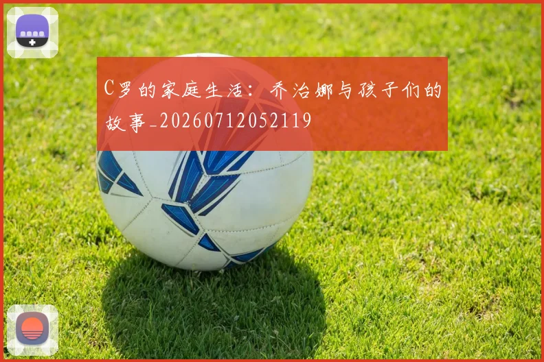 C罗的家庭生活：乔治娜与孩子们的故事_20260712052119