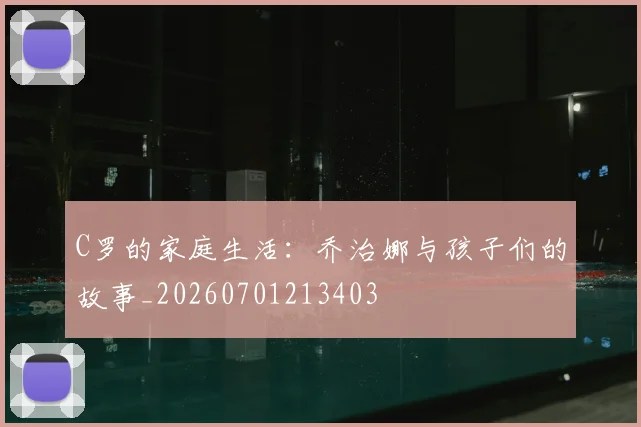 C罗的家庭生活：乔治娜与孩子们的故事_20260701213403