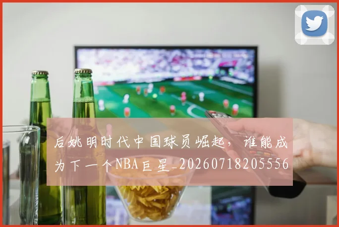 后姚明时代中国球员崛起，谁能成为下一个NBA巨星_20260718205556