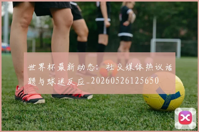 世界杯最新动态：社交媒体热议话题与球迷反应_20260526125650