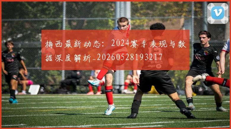 梅西最新动态:2024赛季表现与数据深度解析_20260528193217