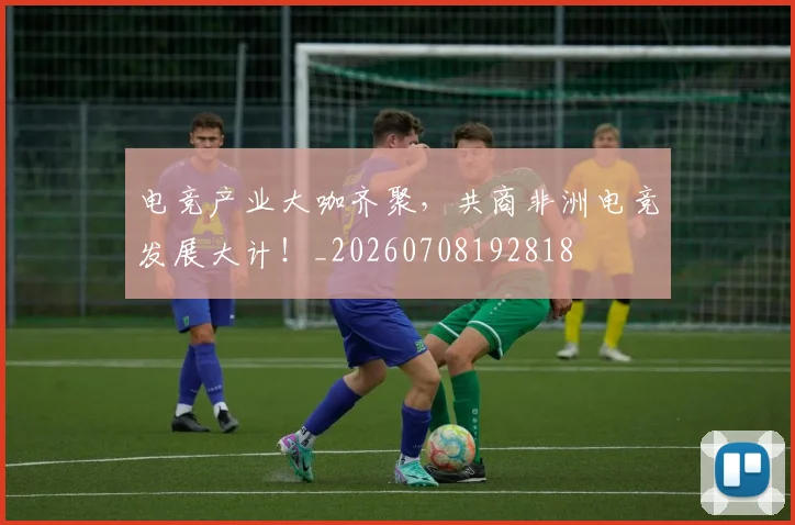 电竞产业大咖齐聚，共商非洲电竞发展大计！_20260708192818