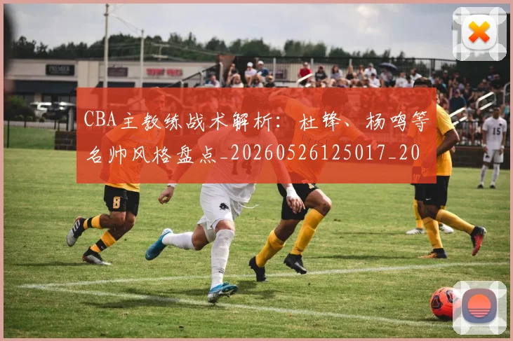 CBA主教练战术解析：杜锋、杨鸣等名帅风格盘点_20260526125017_20260701210032