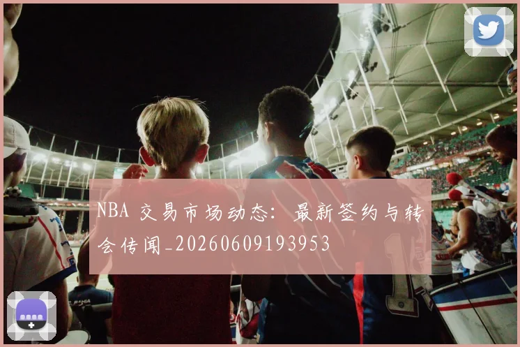 NBA 交易市场动态:最新签约与转会传闻_20260609193953