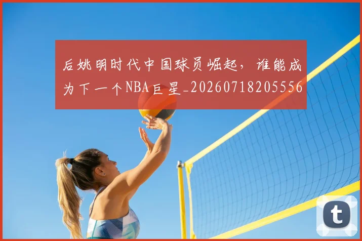 后姚明时代中国球员崛起，谁能成为下一个NBA巨星_20260718205556