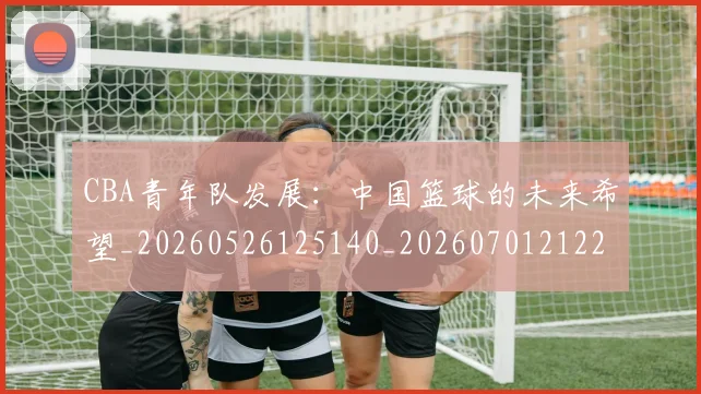 CBA青年队发展:中国篮球的未来希望_20260526125140_20260701212228