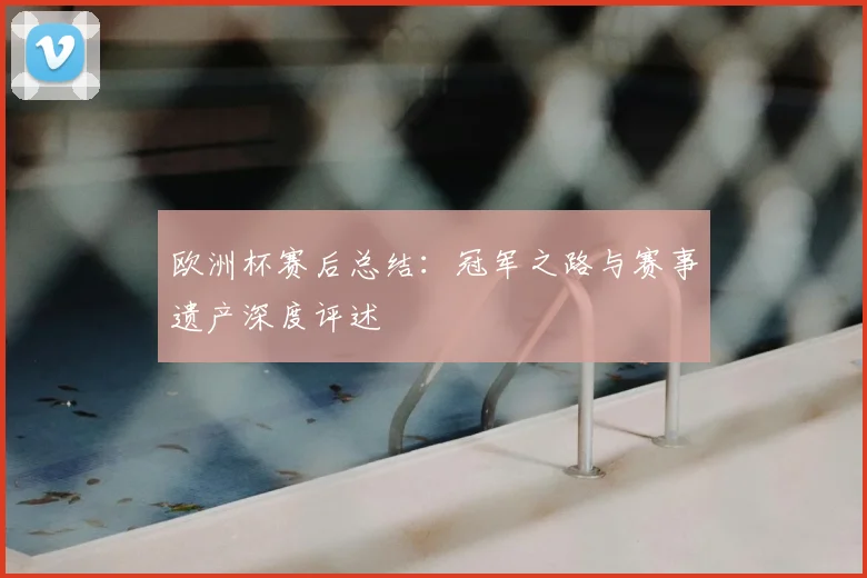 欧洲杯赛后总结:冠军之路与赛事遗产深度评述