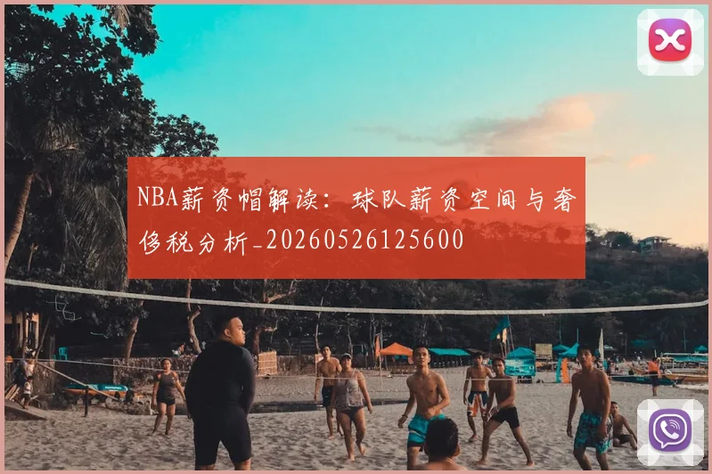 NBA薪资帽解读：球队薪资空间与奢侈税分析_20260526125600