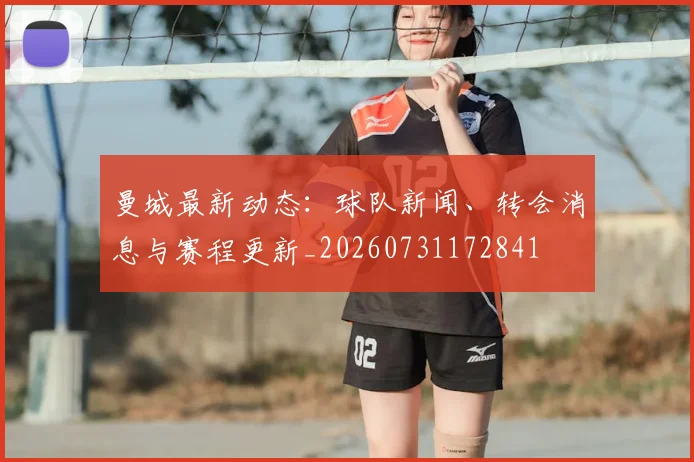 曼城最新动态：球队新闻、转会消息与赛程更新_20260731172841