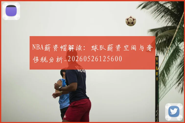 NBA薪资帽解读：球队薪资空间与奢侈税分析_20260526125600