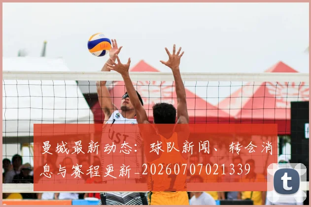 曼城最新动态：球队新闻、转会消息与赛程更新_20260707021339