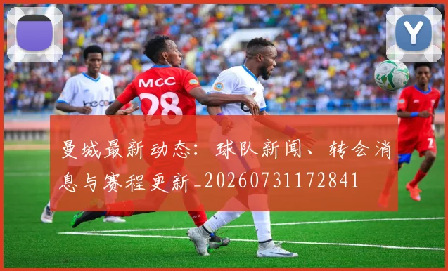 曼城最新动态:球队新闻、转会消息与赛程更新_20260731172841