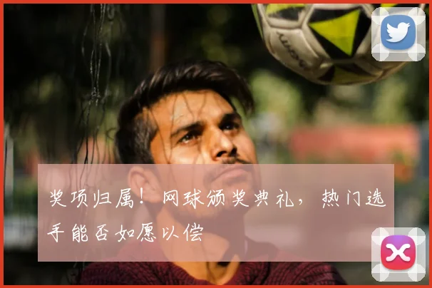 奖项归属！网球颁奖典礼，热门选手能否如愿以偿