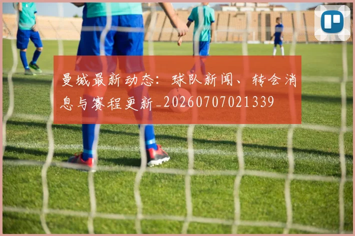 曼城最新动态:球队新闻、转会消息与赛程更新_20260707021339