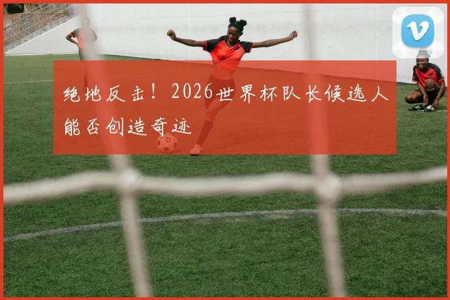 绝地反击!2026世界杯队长候选人能否创造奇迹